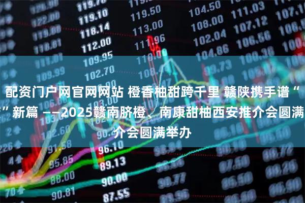 配资门户网官网网站 橙香柚甜跨千里 赣陕携手谱“甜蜜”新篇 ——2025赣南脐橙、南康甜柚西安推介会圆满举办