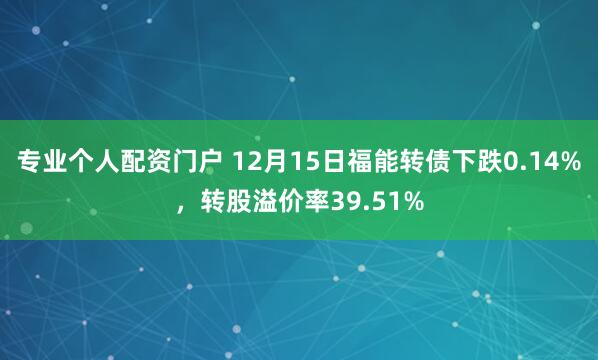 专业个人配资门户 12月15日福能转债下跌0.14%，转股溢价率39.51%