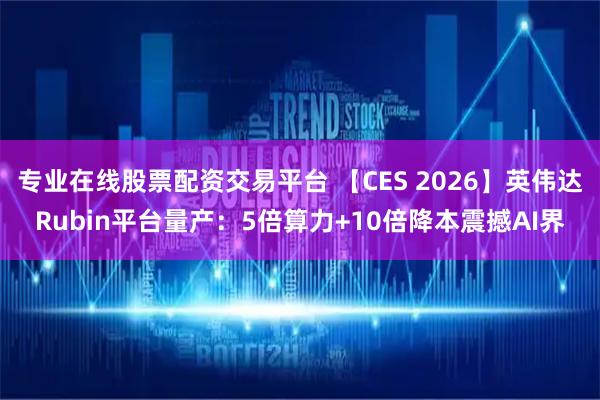 专业在线股票配资交易平台 【CES 2026】英伟达Rubin平台量产：5倍算力+10倍降本震撼AI界