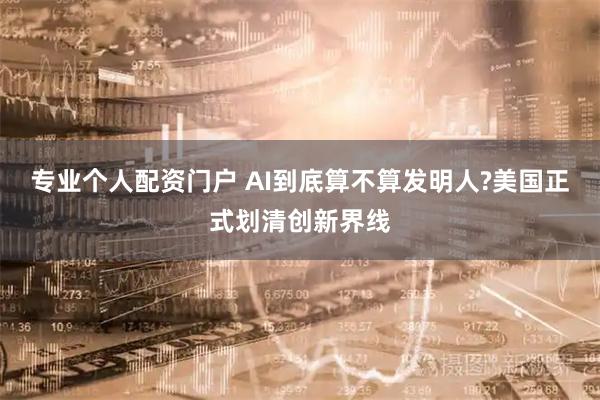 专业个人配资门户 AI到底算不算发明人?美国正式划清创新界线