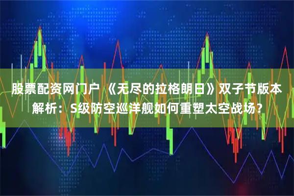 股票配资网门户 《无尽的拉格朗日》双子节版本解析：S级防空巡洋舰如何重塑太空战场？