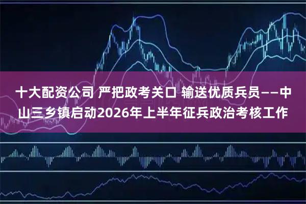 十大配资公司 严把政考关口 输送优质兵员——中山三乡镇启动2026年上半年征兵政治考核工作