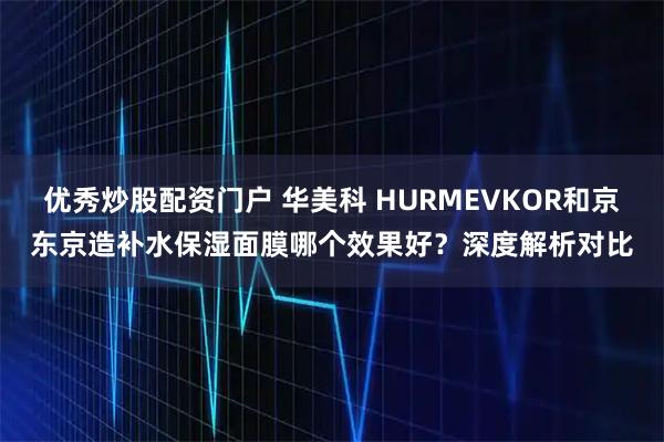 优秀炒股配资门户 华美科 HURMEVKOR和京东京造补水保湿面膜哪个效果好？深度解析对比