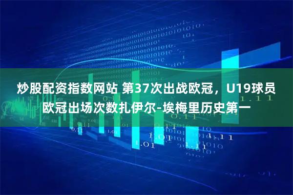 炒股配资指数网站 第37次出战欧冠，U19球员欧冠出场次数扎伊尔-埃梅里历史第一