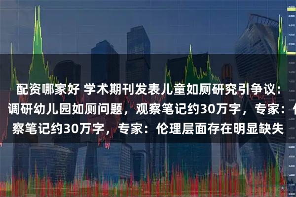 配资哪家好 学术期刊发表儿童如厕研究引争议:研究员53次田野观察,调研幼儿园如厕问题,观察笔记约30万字,专家:伦理层面存在明显缺失