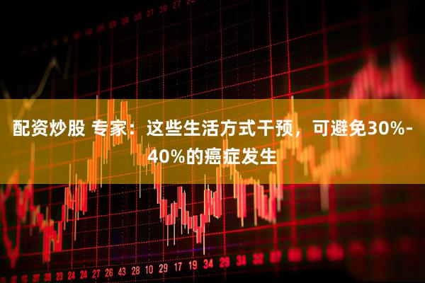 配资炒股 专家：这些生活方式干预，可避免30%-40%的癌症发生