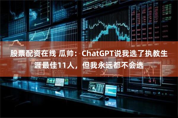 股票配资在线 瓜帅：ChatGPT说我选了执教生涯最佳11人，但我永远都不会选