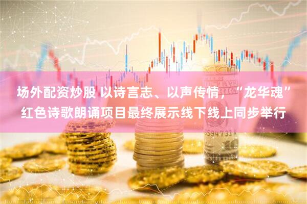 场外配资炒股 以诗言志、以声传情，“龙华魂”红色诗歌朗诵项目最终展示线下线上同步举行