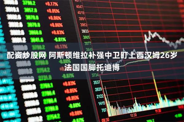 配资炒股网 阿斯顿维拉补强中卫盯上西汉姆26岁法国国脚托迪博